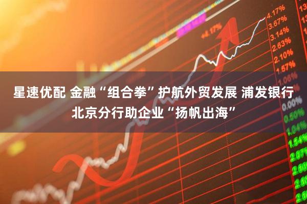 星速优配 金融“组合拳”护航外贸发展 浦发银行北京分行助企业“扬帆出海”