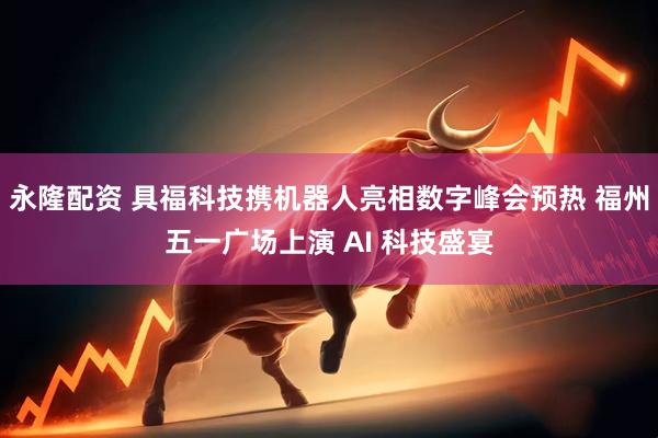 永隆配资 具福科技携机器人亮相数字峰会预热 福州五一广场上演 AI 科技盛宴