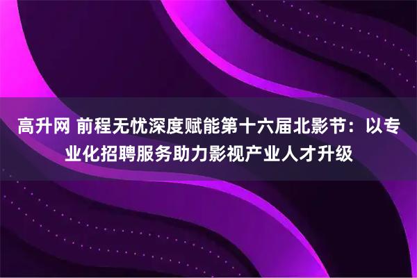 高升网 前程无忧深度赋能第十六届北影节：以专业化招聘服务助力影视产业人才升级