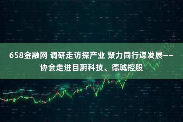 658金融网 调研走访探产业 聚力同行谋发展——协会走进目蔚科技、德珹控股