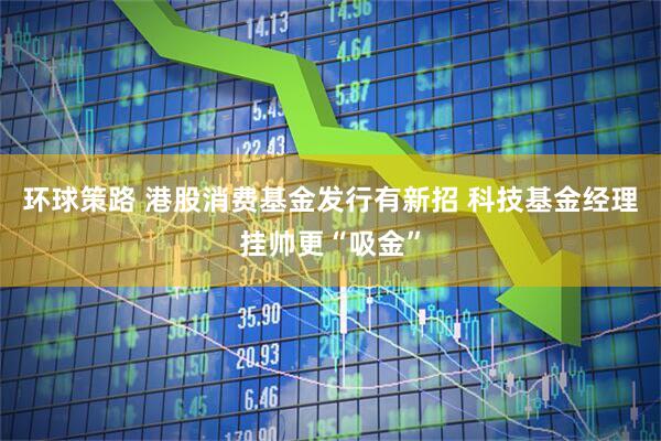环球策路 港股消费基金发行有新招 科技基金经理挂帅更“吸金”